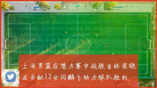 上海男篮在潜力赛中战胜吉林崔晓龙贡献12分闫鹏飞助力球队胜利