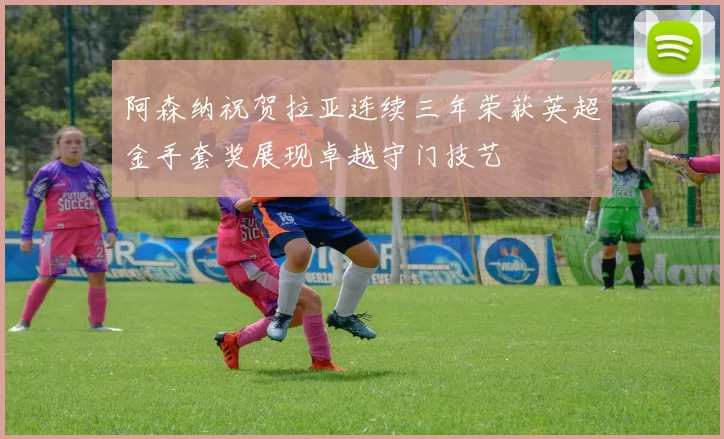 阿森纳祝贺拉亚连续三年荣获英超金手套奖展现卓越守门技艺