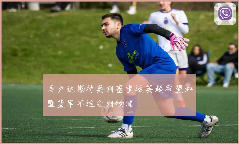 马卢达期待奥利塞重返英超希望加盟蓝军不适合利物浦