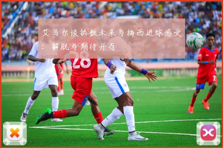 艾马尔谈执教未来与梅西进球感受：解脱与期待并存