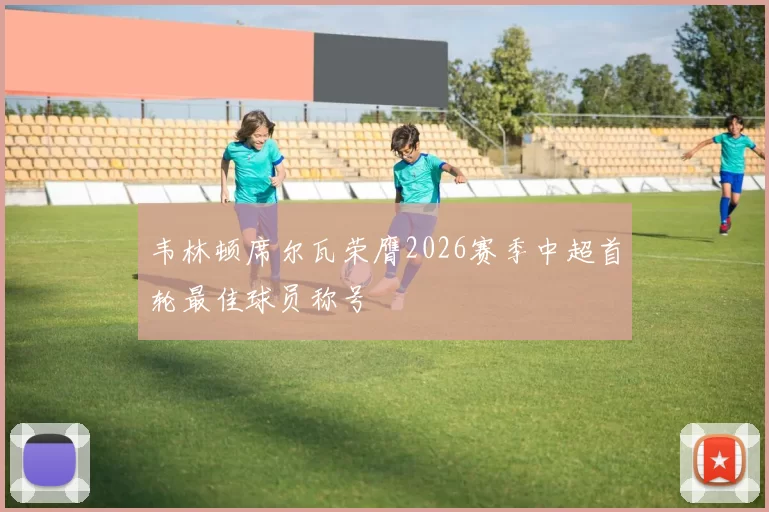 韦林顿席尔瓦荣膺2026赛季中超首轮最佳球员称号