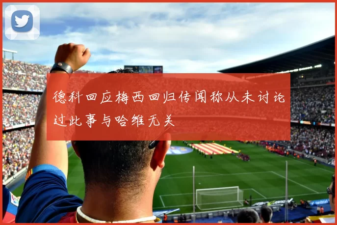 德科回应梅西回归传闻称从未讨论过此事与哈维无关