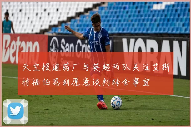天空报道药厂与英超两队关注艾斯特福伯恩利愿意谈判转会事宜