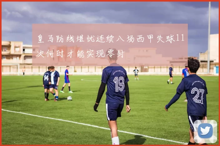 皇马防线堪忧连续八场西甲失球11次何时才能实现零封