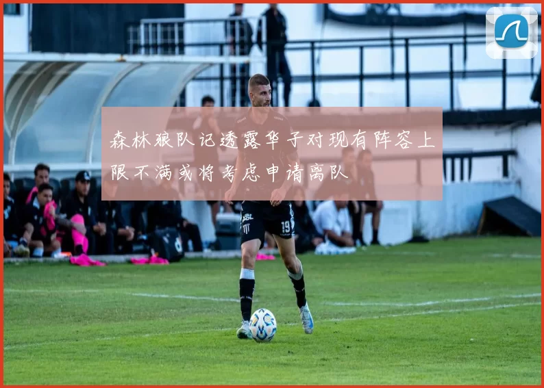 森林狼队记透露华子对现有阵容上限不满或将考虑申请离队
