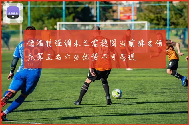 德温特强调米兰需稳固当前排名领先第五名六分优势不可忽视