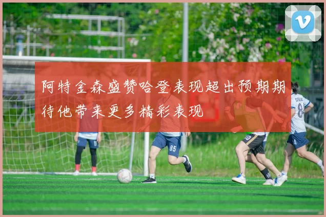 阿特金森盛赞哈登表现超出预期期待他带来更多精彩表现