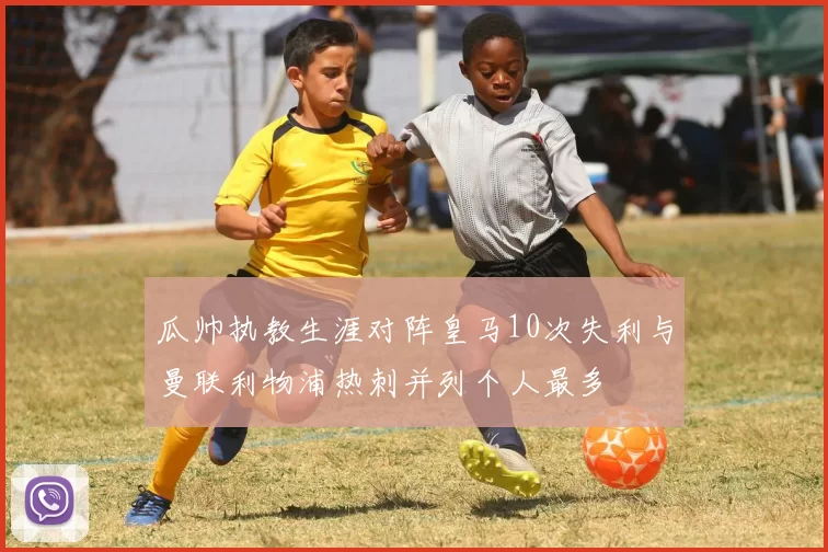 瓜帅执教生涯对阵皇马10次失利与曼联利物浦热刺并列个人最多